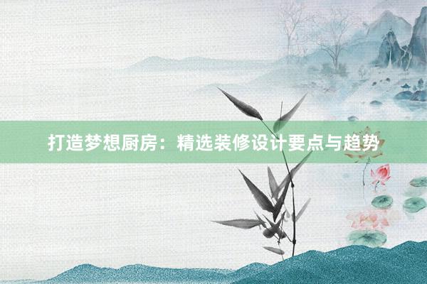 打造梦想厨房：精选装修设计要点与趋势